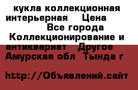 кукла коллекционная интерьерная  › Цена ­ 30 000 - Все города Коллекционирование и антиквариат » Другое   . Амурская обл.,Тында г.